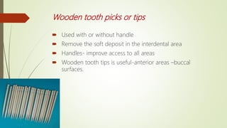 Wooden tooth picks or tips
 Used with or without handle
 Remove the soft deposit in the interdental area
 Handles- improve access to all areas
 Wooden tooth tips is useful-anterior areas –buccal
surfaces.
 