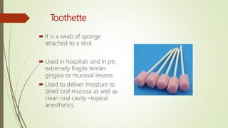 Toothette
 It is a swab of sponge
attached to a stick
 Used in hospitals and in pts
extremely fragile tender
gingiva or mucosal lesions
 Used to deliver moisture to
dried oral mucosa as well as
clean oral cavity –topical
anesthetics.
 