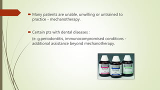  Many patients are unable, unwilling or untrained to
practice - mechanotherapy.
 Certain pts with dental diseases :
(e. g.periodontitis, immunocompromised conditions -
additional assistance beyond mechanotherapy.
 
