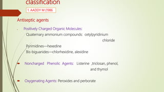 classification
Antiseptic agents
 Positively Charged Organic Molecules:
Quaternary ammonium compounds: cetylpyridinium
chloride
Pyrimidines—hexedine
Bis-biguanides—chlorhexidine, alexidine
 Noncharged Phenolic Agents: Listerine ,triclosan, phenol,
and thymol
 Oxygenating Agents: Peroxides and perborate
1. AADDY M (1986
 