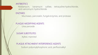ANTIBIOTICS
Niddamycin, kanamycin sulfate, tetracycline hydrochloride,
and vancomycin hydrochloride
ENZYMES
Mucinases, pancreatin, fungal enzymes, and protease
PLAQUE-MODIFYING AGENTS
Urea peroxide
SUGAR SUBSTITUTES
Xylitol, mannitol
PLAQUE ATTACHMENT INTERFERENCE AGENTS
Sodium polyvinylphosphonic acid, perfluoroalkyl
 