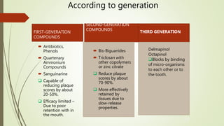 FIRST-GENERATION
COMPOUNDS
SECOND-GENERATION
COMPOUNDS
 Antibiotics,
Phenols
 Quartenary
Ammonium
Compounds
 Sanguinarine
 Capable of
reducing plaque
scores by about
20-50%.
 Efficacy limited –
Due to poor
retention with in
the mouth.
 Bis-Biguanides
 Triclosan with
other copolymers
or zinc citrate
 Reduce plaque
scores by about
70-90%.
 More effectively
retained by
tissues due to
slow-release
properties.
According to generation
10
THIRD GENERATION
Delmapinol
Octapinol
Blocks by binding
of micro-organisms
to each other or to
the tooth.
 