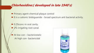 Chlorhexidine:( developed in late 1940’s)
 Primary agent-chemical plaque control
 It is a cationic bisbiguanide - broad spectrum anti bacterial activity.
 0.2%conc-in oral cavity.
 2%-irrigating root canal.
 At low con – bacteriostatic
At high con- bactericidal
 