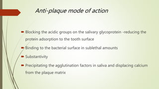 Anti-plaque mode of action
 Blocking the acidic groups on the salivary glycoprotein -reducing the
protein adsorption to the tooth surface
 Binding to the bacterial surface in sublethal amounts
 Substantivity
 Precipitating the agglutination factors in saliva and displacing calcium
from the plaque matrix
 