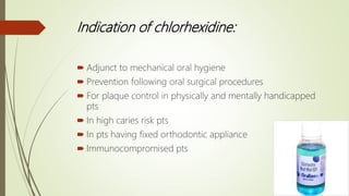 Indication of chlorhexidine:
 Adjunct to mechanical oral hygiene
 Prevention following oral surgical procedures
 For plaque control in physically and mentally handicapped
pts
 In high caries risk pts
 In pts having fixed orthodontic appliance
 Immunocompromised pts
 