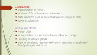 Disadvantage:
 discolouration of mouth,
 increase of Tartar formation on the teeth,
 taste problems such as decreased taste or change in taste,
 tooth discoloration
serious side effects
 mouth ulcer,
 white patches or sores inside the mouth or on the lips,
 swelling of salivary glands,
 signs of an allergic reaction- difficulty in breathing or swelling of
face,lips,tongue and throat
 