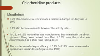 Chlorhexidine products
Mouthrinse
 0.2% chlorhexidine were first made available in Europe for daily use in
1970
 0.1% also became available, however the activity is less
 In U.S, a 0.12% mouthrinse was manufactured but to maintain the almost
optimum 20mg doses derived from 10ml of 0.2% rinses, the product was
recommended as a 15ml rinse (18mg dose)
 The studies revealed equal efficacy of 0.2% & 0.12% rinses when used at
appropriate similar doses (Segreto et al 1986)
41
 
