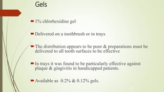 Gels
1% chlorhexidine gel
Delivered on a toothbrush or in trays
The distribution appears to be poor & preparations must be
delivered to all tooth surfaces to be effective
In trays it was found to be particularly effective against
plaque & gingivitis in handicapped patients.
Available as 0.2% & 0.12% gels.
42
 