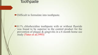 Toothpaste
Difficult to formulate into toothpaste.
0.1% chlorhexidine toothpaste with or without fluoride
was found to be superior to the control product for the
prevention of plaque & gingivitis in a 6 month home use
study (Yates et al;1993)
43
 