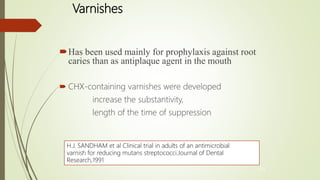 Varnishes
Has been used mainly for prophylaxis against root
caries than as antiplaque agent in the mouth
 CHX-containing varnishes were developed
increase the substantivity,
length of the time of suppression
44
H.J. SANDHAM et al Clinical trial in adults of an antimicrobial
varnish for reducing mutans streptococci.Journal of Dental
Research,1991
 