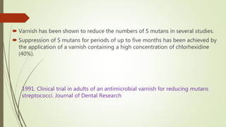  Varnish has been shown to reduce the numbers of S mutans in several studies.
 Suppression of S mutans for periods of up to five months has been achieved by
the application of a varnish containing a high concentration of chlorhexidine
(40%).
1991. Clinical trial in adults of an antimicrobial varnish for reducing mutans
streptococci. Journal of Dental Research
 