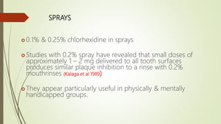 SPRAYS
 0.1% & 0.25% chlorhexidine in sprays
 Studies with 0.2% spray have revealed that small doses of
approximately 1 – 2 mg delivered to all tooth surfaces
produces similar plaque inhibition to a rinse with 0.2%
mouthrinses (Kalaga et al 1989)
 They appear particularly useful in physically & mentally
handicapped groups.
 