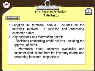 Entri Pesanan Penjualan
(Aktivitas 1)
• Langkah ini termasuk semua includes all the
activities involved in soliciting and processing
customer orders.
• Key decisions and information needs:
- Decisions concerning credit policies, including the
approval of credit
- information about inventory availability and
customer credit status from the inventory control and
accounting functions, respectively
Pertemuan 9
 