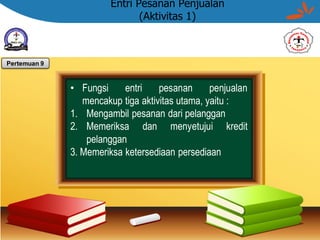 Entri Pesanan Penjualan
(Aktivitas 1)
• Fungsi entri pesanan penjualan
mencakup tiga aktivitas utama, yaitu :
1. Mengambil pesanan dari pelanggan
2. Memeriksa dan menyetujui kredit
pelanggan
3. Memeriksa ketersediaan persediaan
Pertemuan 9
 