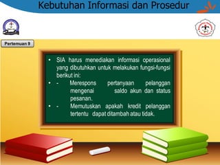 Kebutuhan Informasi dan Prosedur
• SIA harus menediakan informasi operasional
yang dibutuhkan untuk melakukan fungsi-fungsi
berikut ini:
• - Merespons pertanyaan pelanggan
mengenai saldo akun dan status
pesanan.
• - Memutuskan apakah kredit pelanggan
tertentu dapat ditambah atau tidak.
Pertemuan 9
 