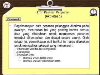 Entri Pesanan Penjualan
(Aktivitas 1)
• Bagaimanapun data pesanan pelanggan diterima pada
awalnya, merupakan hal yang penting bahwa semua
data yang dibutuhkan untuk memproses pesanan
tersebut dikumpulkan dan dicatat secara akurat. Oleh
sebab itu, pemeriksaan edit berikut ini harus dilakukan
untuk memastikan akurasi yang menyeluruh:
- Pemeriksaanvaliditas, Uji kelengkapan
- Uji kewajaran
- Persetujuankredit
• Otorisasi umum, Batas kredit
• Otorisasi khusus:Pemeriksaanbatas
Pertemuan 9
 