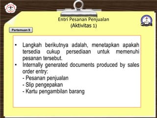 Entri Pesanan Penjualan
(Aktivitas 1)
• Langkah berikutnya adalah, menetapkan apakah
tersedia cukup persediaan untuk memenuhi
pesanan tersebut.
• Internally generated documents produced by sales
order entry:
- Pesanan penjualan
- Slip pengepakan
- Kartu pengambilan barang
Pertemuan 9
 