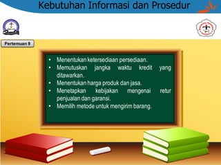 Kebutuhan Informasi dan Prosedur
• Menentukan ketersediaan persediaan.
• Memutuskan jangka waktu kredit yang
ditawarkan.
• Menentukan harga produk dan jasa.
• Menetapkan kebijakan mengenai retur
penjualan dan garansi.
• Memilih metode untuk mengirim barang.
Pertemuan 9
 