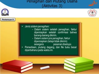Penagihan dan Piutang Usaha
(Aktivitas 3)
• Jenis sistem penagihan:
- Dalam sistem setelah penagihan, faktur
dipersiapkan setelah confirmasi bahwa
barang-barang dikirim.
- Dalam sistem pra penagihan, faktur
dipersiapkan (tetapitidak dikirim)
sesegera pesanandisetujui.
• Persediaan, piutang dagang, dan file buku besar
diperbaharui pada waktu ini.
Pertemuan 9
 
