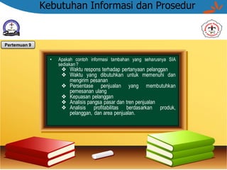 Kebutuhan Informasi dan Prosedur
• Apakah contoh informasi tambahan yang seharusnya SIA
sediakan ?
❖ Waktu respons terhadap pertanyaan pelanggan
❖ Waktu yang dibutuhkan untuk memenuhi dan
mengirim pesanan
❖ Persentase penjualan yang membutuhkan
pemesanan ulang
❖ Kepuasan pelanggan
❖ Analisis pangsa pasar dan tren penjualan
❖ Analisis profitabilitas berdasarkan produk,
pelanggan, dan area penjualan.
Pertemuan 9
 