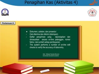 Penagihan Kas (Aktivitas 4)
● Dokumen, catatan, dan prosedur:
- Cek diterima dan dikirim (disimpan).
- Daftar pengiriman uang dipersiapkan dan
dimasukkan secara on-line pelanggan, nomor
faktur, dan jumlah setiap pembayaran.
- The system performs a number of on-line edit
checks to verify the accuracy of data entry.
Oleh : Widada Fakultas Ekonomi
Universitas Gunadarma Jakarta
Pertemuan 9
 