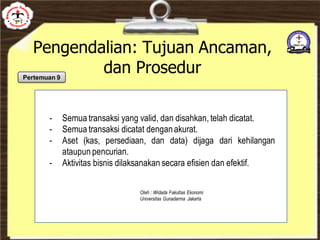 Pengendalian: Tujuan Ancaman,
dan Prosedur
- Semua transaksi yang valid, dan disahkan, telah dicatat.
- Semua transaksi dicatat denganakurat.
- Aset (kas, persediaan, dan data) dijaga dari kehilangan
ataupun pencurian.
- Aktivitas bisnis dilaksanakan secara efisien dan efektif.
Oleh : Widada Fakultas Ekonomi
Universitas Gunadarma Jakarta
Pertemuan 9
 