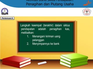 Aktivitas Bisnis Siklus Pendapatan:
Penagihan dan Piutang Usaha
Langkah keempat (terakhir) dalam siklus
pendapatan adalah penagihan kas,
melibatkan:
1. Menangani kiriman uang
pelanggan
2. Menyimpannya ke bank
Pertemuan 9
 