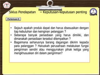 Siklus Pendapatan – Keputusan-keputusan penting
• Sejauh apakah produk dapat dan harus disesuaikan dengan
tiap kebutuhan dan keinginan pelanggan ?
• Seberapa banyak persediaan yang harus dimiliki, dan
dimanakah persediaan tersebut ditempatkan ?
• Bagaimana seharusnya barang dagangan dikirim kepada
para pelanggan ? Haruskah perusahaan melakukan fungsi
pengiriman sendiri atau menggunakan pihak ketiga yang
mengkhususkan diri dalam pengiriman?
Pertemuan 9
 