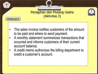 Penagihan dan Piutang Usaha
(Aktivitas 3)
• The sales invoice notifies customers of the amount
to be paid and where to send payment.
• A monthly statement summarizes transactions that
occurred and informs customers of their current
account balance.
• A credit memo authorizes the billing department to
credit a customer’s account.
Pertemuan 9
 