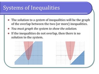 Systems of Inequalities
 The solution to a system of inequalities will be the graph
of the overlap between the two (or more) inequalities.
 You must graph the system to show the solution.
 If the inequalities do not overlap, then there is no
solution to the system.
 