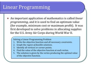 Linear Programming
 An important application of mathematics is called linear
programming, and it is used to find an optimum value
(for example, minimum cost or maximum profit). It was
first developed to solve problems in allocating supplies
for the U.S. Army Air Corps during World War II.
Solving a Linear Programming Problem
1. Write the objective function and all necessary constraints.
2. Graph the region of feasible solutions.
3. Identify all vertices or corner points.
4. Find the value of the objective function at each vertex.
5. The solution is given by the vertex producing the optimal value
of the objective function.
 