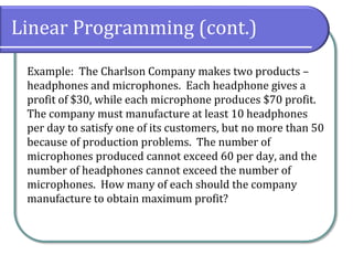 Linear Programming (cont.)
Example: The Charlson Company makes two products –
headphones and microphones. Each headphone gives a
profit of $30, while each microphone produces $70 profit.
The company must manufacture at least 10 headphones
per day to satisfy one of its customers, but no more than 50
because of production problems. The number of
microphones produced cannot exceed 60 per day, and the
number of headphones cannot exceed the number of
microphones. How many of each should the company
manufacture to obtain maximum profit?
 