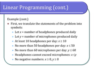 Linear Programming (cont.)
Example (cont.)
 First, we translate the statements of the problem into
symbols:
 Let x = number of headphones produced daily
 Let y = number of microphones produced daily
 At least 10 headphones per day: x  10
 No more than 50 headphones per day: x  50
 No more than 60 microphones per day: y  60
 Headphones cannot exceed microphones: x y
 No negative numbers: x  0, y  0
 