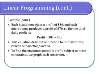 Linear Programming (cont.)
Example (cont.)
 Each headphone gives a profit of $30, and each
microphone produces a profit of $70, so the the total
daily profit is:
Profit = 30x + 70y
 This equation defines the function to be maximized,
called the objective function.
 To find the maximum possible profit, subject to these
constraints, we graph each constraint.
 