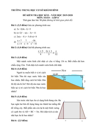TRƯỜNG TRUNG HỌC CƠ SỞ KHÁNH BÌNH
ĐỀ KIỂM TRA HỌC KÌ II – NĂM HỌC 2019-2020
MÔN: TOÁN – LỚP 8
Thời gian làm bài: 90 phút (không kể thời gian phát đề)
Bài 1: (3,5 điểm) Giải các phương trình sau:
a) 3x +2(4x -1) =5
b) (x+2)2 – x(x – 3) = 11
c) 2x(x – 8 ) + 5 (8-x)= 0
d) 2
x 7 7 56
x 4 x 4 x 16
 
 
  
Bài 2: (1,0 điểm) Giải bất phương trình sau:
𝑥 + 5
4
−
2𝑥 + 1
3
≥
𝑥
12
Bài 3: (1,0 điểm)
Một mảnh vườn hình chữ nhật có chu vi bằng 136 m. Biết chiều dài hơn
chiều rộng 12m. Tính diện tích mảnh vườn hình chữ nhật.
Bài 4: (1,0 điểm)
Người ta muốn biết ở vị trí cách
bờ biển 70m thì mực nước biển sâu
bao nhiêu. Biết rằng cách bờ biển 10m
thì độ sâu là 2m? Hỏi độ sâu mực nước
biển tại vị trí cách bờ biển 70m là bao
nhiêu?
Bài 5: (1,0 điểm)
Sân trước nhà bạn An có dạng hình thang cân. Ba
bạn ngăn hai bên để dựng hàng rào thành hai miếng đất
để trồng cây. Biết phần sân còn lại là một hình vuông
có cạnh 4m và AD = BC = 5m. Hỏi diện tích cả sân
nhà bạn An là bao nhiêu?
Bài 6: (2,5 điểm)
 