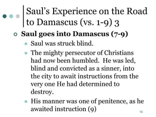 10
Saul’s Experience on the Road
to Damascus (vs. 1-9) 3
 Saul goes into Damascus (7-9)
 Saul was struck blind.
 The mighty persecutor of Christians
had now been humbled. He was led,
blind and convicted as a sinner, into
the city to await instructions from the
very one He had determined to
destroy.
 His manner was one of penitence, as he
awaited instruction (9)
 