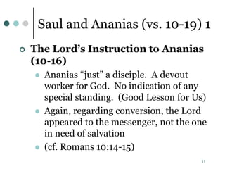 11
Saul and Ananias (vs. 10-19) 1
 The Lord’s Instruction to Ananias
(10-16)
 Ananias “just” a disciple. A devout
worker for God. No indication of any
special standing. (Good Lesson for Us)
 Again, regarding conversion, the Lord
appeared to the messenger, not the one
in need of salvation
 (cf. Romans 10:14-15)
 