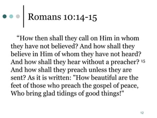 12
Romans 10:14-15
“How then shall they call on Him in whom
they have not believed? And how shall they
believe in Him of whom they have not heard?
And how shall they hear without a preacher? 15
And how shall they preach unless they are
sent? As it is written: "How beautiful are the
feet of those who preach the gospel of peace,
Who bring glad tidings of good things!"
 
