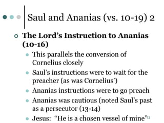 13
Saul and Ananias (vs. 10-19) 2
 The Lord’s Instruction to Ananias
(10-16)
 This parallels the conversion of
Cornelius closely
 Saul’s instructions were to wait for the
preacher (as was Cornelius’)
 Ananias instructions were to go preach
 Ananias was cautious (noted Saul’s past
as a persecutor (13-14)
 Jesus: “He is a chosen vessel of mine”
 