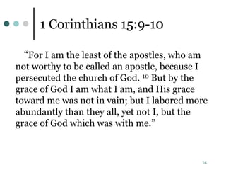 14
1 Corinthians 15:9-10
“For I am the least of the apostles, who am
not worthy to be called an apostle, because I
persecuted the church of God. 10 But by the
grace of God I am what I am, and His grace
toward me was not in vain; but I labored more
abundantly than they all, yet not I, but the
grace of God which was with me.”
 