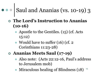 15
Saul and Ananias (vs. 10-19) 3
 The Lord’s Instruction to Ananias
(10-16)
 Apostle to the Gentiles. (15) (cf. Acts
15:12)
 Would have to suffer (16) (cf. 2
Corinthians 11:23-28)
 Ananias Meets Saul (17-19)
 Also note: (Acts 22:12-16, Paul’s address
to Jerusalem mob)
 Miraculous healing of Blindness (18)
 