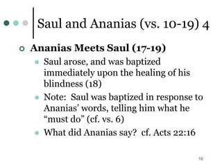 16
Saul and Ananias (vs. 10-19) 4
 Ananias Meets Saul (17-19)
 Saul arose, and was baptized
immediately upon the healing of his
blindness (18)
 Note: Saul was baptized in response to
Ananias’ words, telling him what he
“must do” (cf. vs. 6)
 What did Ananias say? cf. Acts 22:16
 