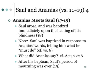 18
Saul and Ananias (vs. 10-19) 4
 Ananias Meets Saul (17-19)
 Saul arose, and was baptized
immediately upon the healing of his
blindness (18)
 Note: Saul was baptized in response to
Ananias’ words, telling him what he
“must do” (cf. vs. 6)
 What did Ananias say? cf. Acts 22:16
 After his baptism, Saul’s period of
mourning was over (19)
 