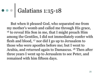20
Galatians 1:15-18
But when it pleased God, who separated me from
my mother's womb and called me through His grace,
16 to reveal His Son in me, that I might preach Him
among the Gentiles, I did not immediately confer with
flesh and blood, 17 nor did I go up to Jerusalem to
those who were apostles before me; but I went to
Arabia, and returned again to Damascus. 18 Then after
three years I went up to Jerusalem to see Peter, and
remained with him fifteen days.
 