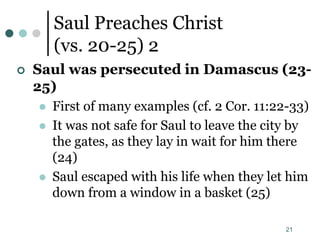 21
Saul Preaches Christ
(vs. 20-25) 2
 Saul was persecuted in Damascus (23-
25)
 First of many examples (cf. 2 Cor. 11:22-33)
 It was not safe for Saul to leave the city by
the gates, as they lay in wait for him there
(24)
 Saul escaped with his life when they let him
down from a window in a basket (25)
 