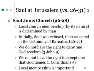 22
Saul at Jerusalem (vs. 26-31) 1
 Saul Joins Church (26-28)
 Local church membership (by its nature)
is determined by man
 Initially, Saul was refused, then accepted
at the testimony of Barnabas (26-27)
 We do not have the right to deny one
God receives (3 John 9)
 We do not have the right to accept one
that God denies (1 Corinthians 5)
 Local membership is important!
 