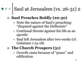 23
Saul at Jerusalem (vs. 26-31) 2
 Saul Preaches Boldly (20-30)
 Note the nature of Saul’s preaching:
“disputed against the Hellenists”
 Continual threats against his life as an
apostle
 Saul left Jerusalem after two weeks (cf.
Galatians 1:15-18)
 The Church Prospers (31)
 Growth came because of “peace” and
edification
 