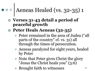 24
Aeneas Healed (vs. 32-35) 1
 Verses 31-43 detail a period of
peaceful growth
 Peter Heals Aeneas (32-35)
 Peter remained in the area of Judea (“all
parts of the country” cf. vs. 31) all
through the times of persecution.
 Aeneas paralyzed for eight years, healed
by Peter
 Note that Peter gives Christ the glory
“Jesus the Christ heals you” (3:6)
 Brought faith to witnesses
 