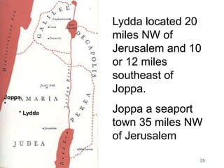 25
Lydda located 20
miles NW of
Jerusalem and 10
or 12 miles
southeast of
Joppa.
Joppa a seaport
town 35 miles NW
of Jerusalem
* Lydda
Joppa
*
 