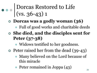 26
Dorcas Restored to Life
(vs. 36-43) 1
 Dorcas was a godly woman (36)
 Full of good works and charitable deeds
 She died, and the disciples sent for
Peter (37-38)
 Widows testified to her goodness.
 Peter raised her from the dead (39-43)
 Many believed on the Lord because of
this miracle
 Peter remained in Joppa (43)
 